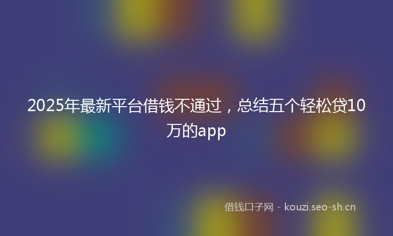 2025年最新平台借钱不通过,总结五个轻松贷10万的app