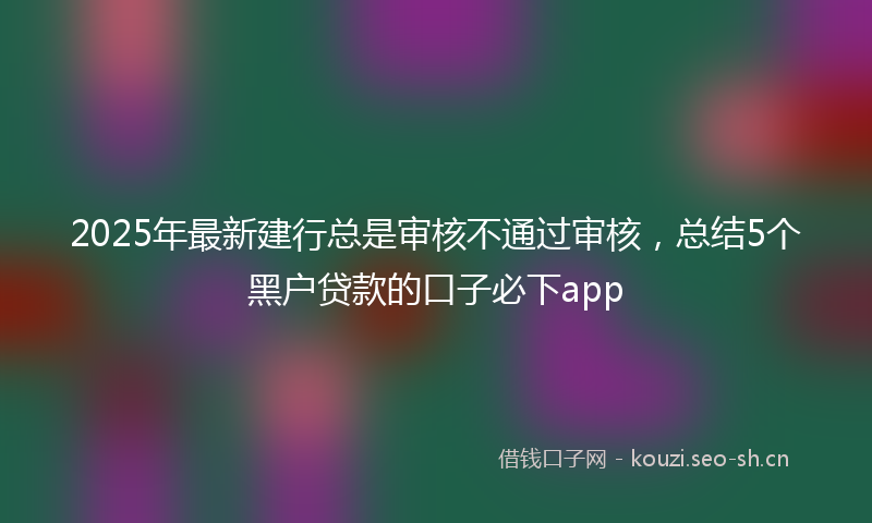 2025年最新建行总是审核不通过审核，总结5个黑户贷款的口子必下app