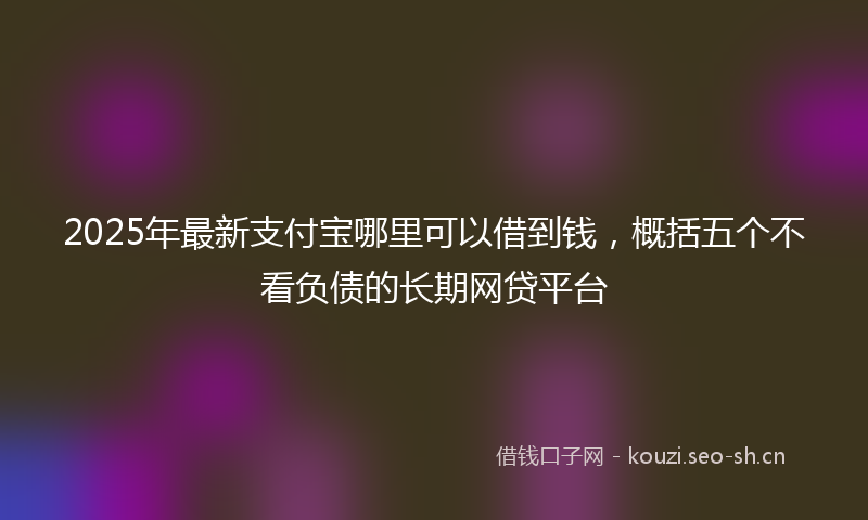 2025年最新支付宝哪里可以借到钱，概括五个不看负债的长期网贷平台