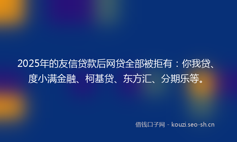 2025年的友信贷款后网贷全部被拒有：你我贷、度小满金融、柯基贷、东方汇、分期乐等。