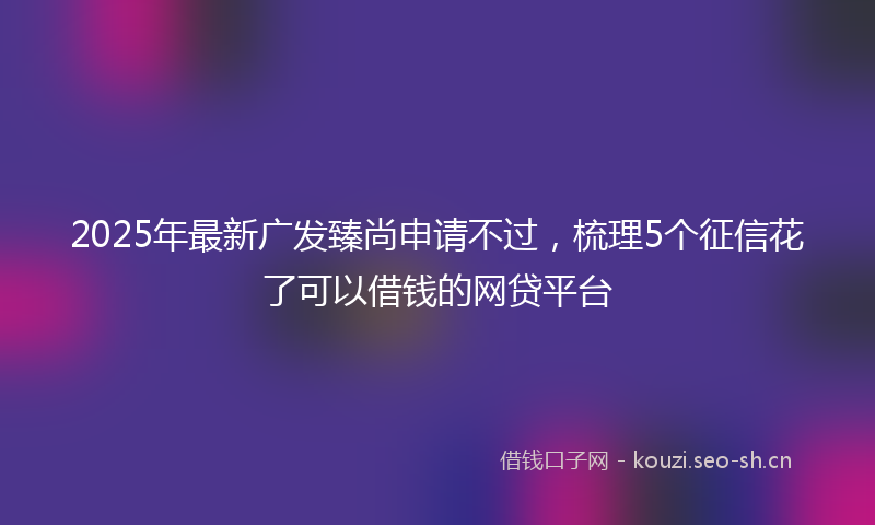 2025年最新广发臻尚申请不过，梳理5个征信花了可以借钱的网贷平台