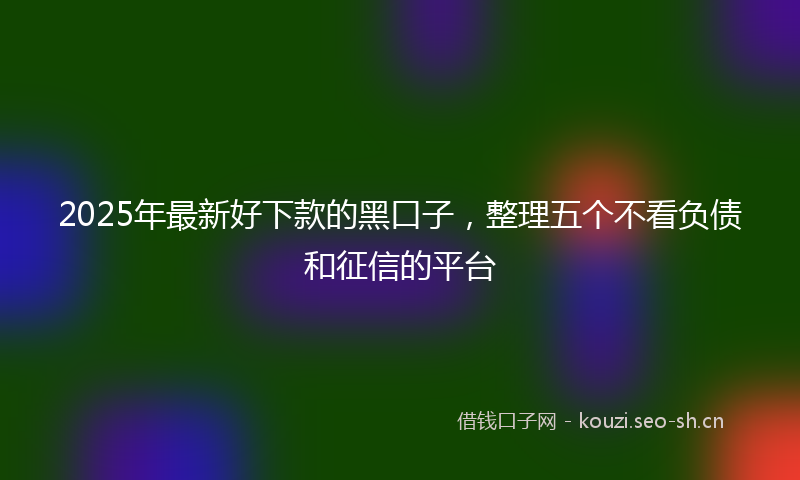 2025年最新好下款的黑口子，整理五个不看负债和征信的平台
