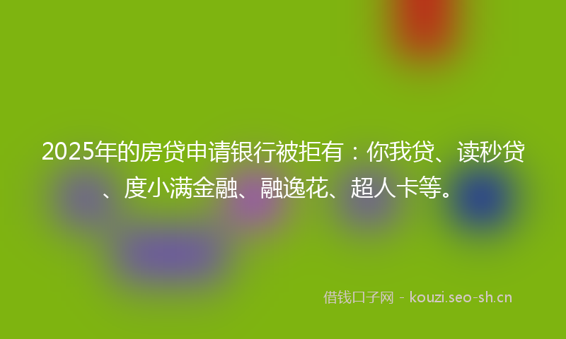 2025年的房贷申请银行被拒有：你我贷、读秒贷、度小满金融、融逸花、超人卡等。