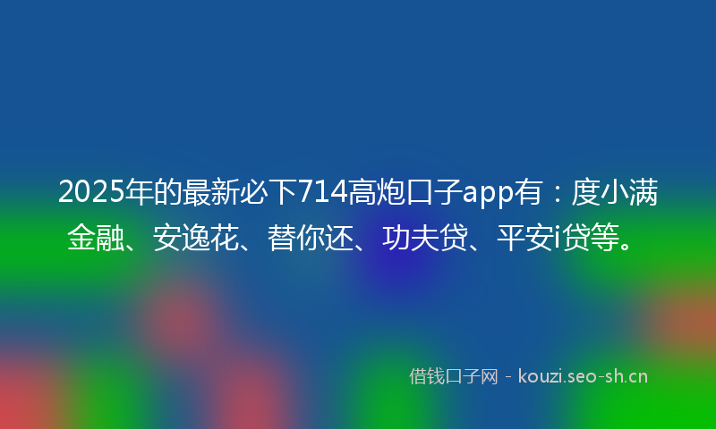 2025年的最新必下714高炮口子app有：度小满金融、安逸花、替你还、功夫贷、平安i贷等。