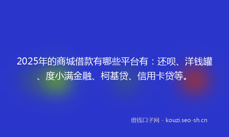 2025年的商城借款有哪些平台有：还呗、洋钱罐、度小满金融、柯基贷、信用卡贷等。