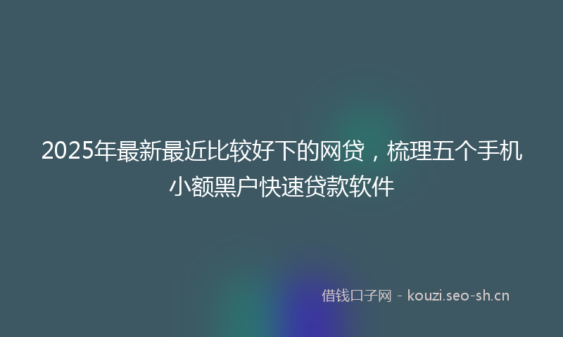 2025年最新最近比较好下的网贷，梳理五个手机小额黑户快速贷款软件
