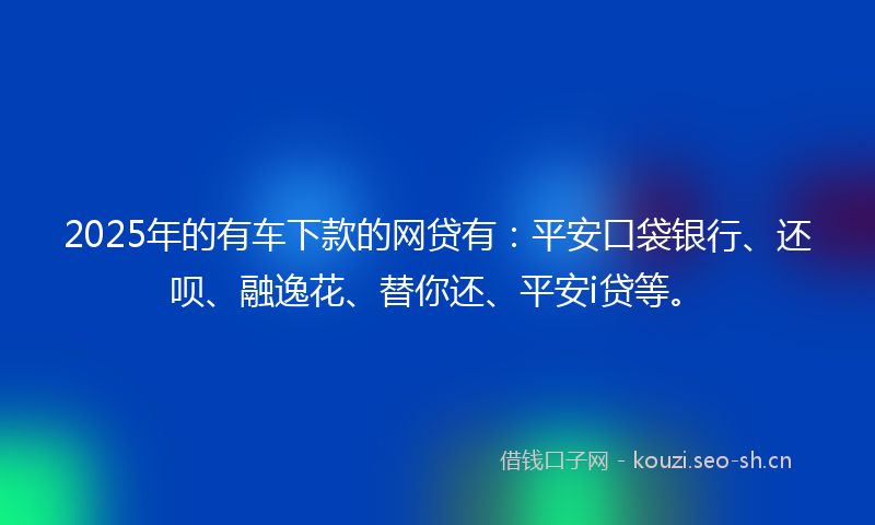 2025年的有车下款的网贷有：平安口袋银行、还呗、融逸花、替你还、平安i贷等。