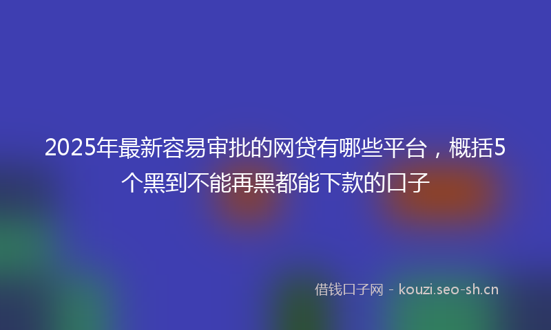 2025年最新容易审批的网贷有哪些平台，概括5个黑到不能再黑都能下款的口子