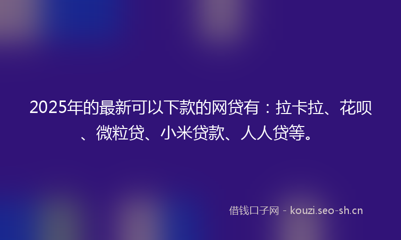 2025年的最新可以下款的网贷有：拉卡拉、花呗、微粒贷、小米贷款、人人贷等。
