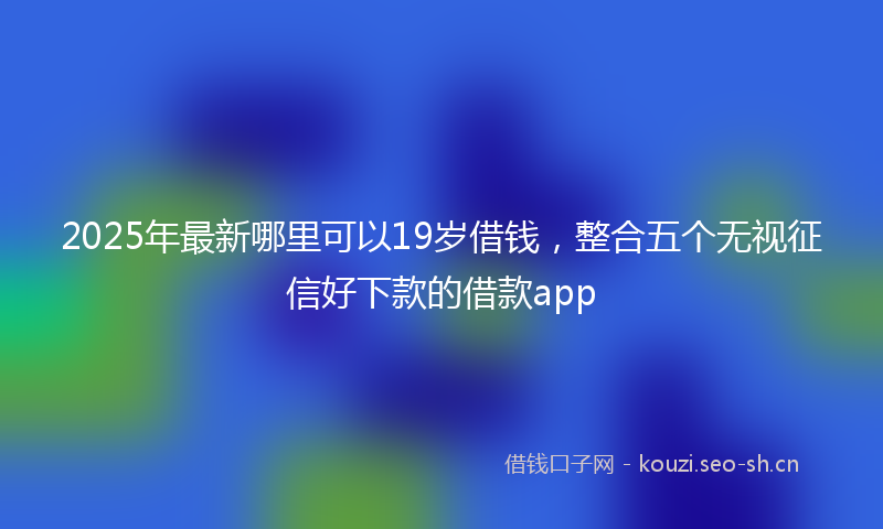 2025年最新哪里可以19岁借钱，整合五个无视征信好下款的借款app