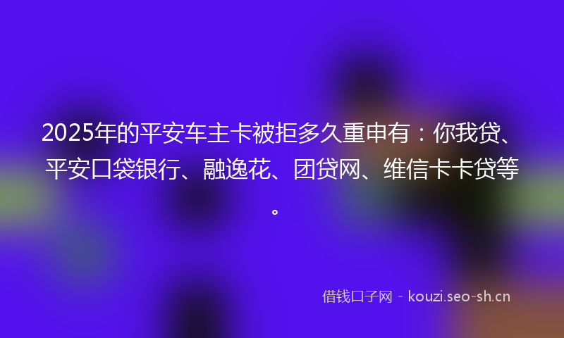 2025年的平安车主卡被拒多久重申有：你我贷、平安口袋银行、融逸花、团贷网、维信卡卡贷等。