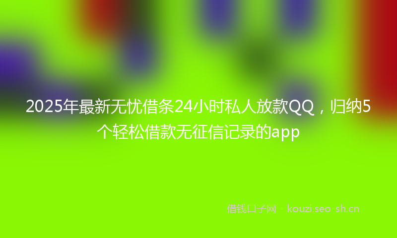 2025年最新无忧借条24小时私人放款QQ，归纳5个轻松借款无征信记录的app