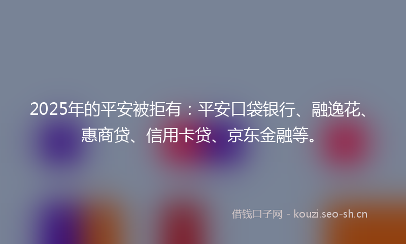 2025年的平安被拒有：平安口袋银行、融逸花、惠商贷、信用卡贷、京东金融等。
