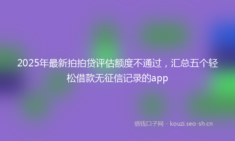 2025年最新拍拍贷评估额度不通过，汇总五个轻松借款无征信记录的app