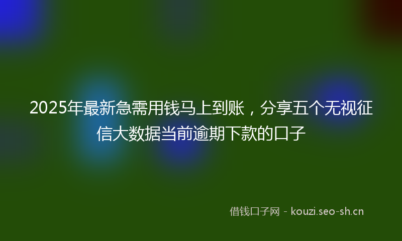 2025年最新急需用钱马上到账，分享五个无视征信大数据当前逾期下款的口子