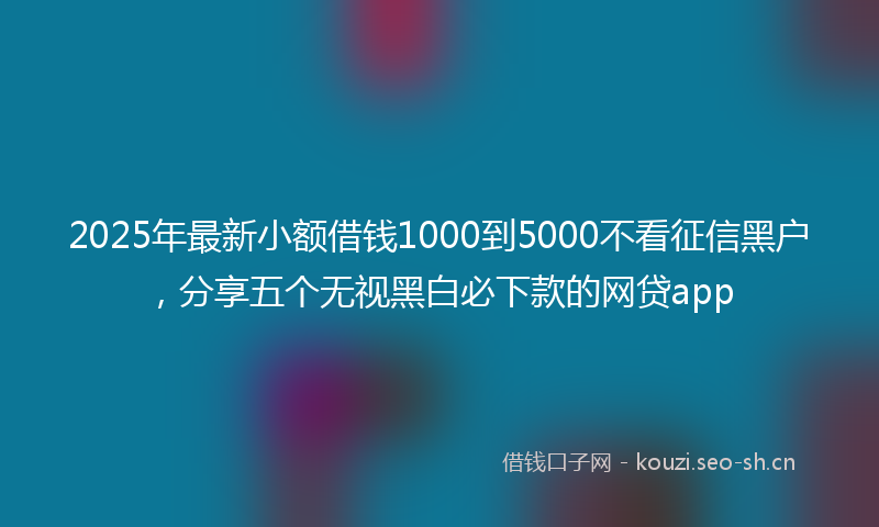 2025年最新小额借钱1000到5000不看征信黑户，分享五个无视黑白必下款的网贷app