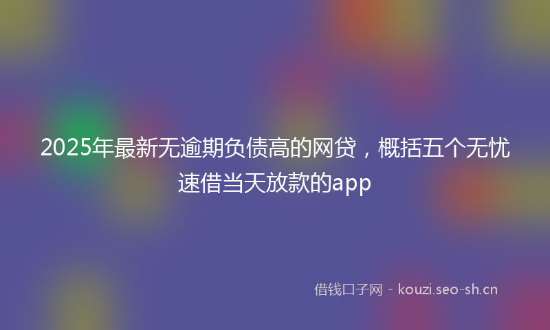 2025年最新无逾期负债高的网贷，概括五个无忧速借当天放款的app