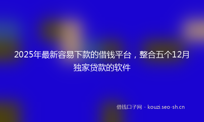 2025年最新容易下款的借钱平台，整合五个12月独家贷款的软件