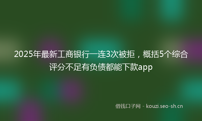2025年最新工商银行一连3次被拒，概括5个综合评分不足有负债都能下款app