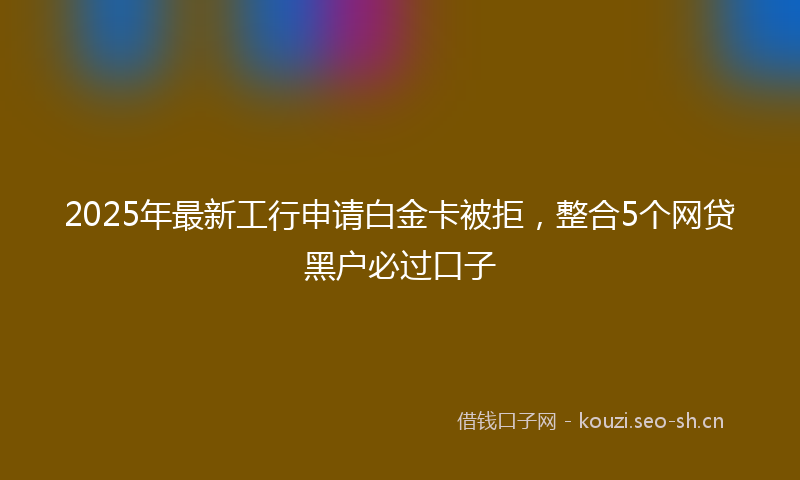 2025年最新工行申请白金卡被拒，整合5个网贷黑户必过口子