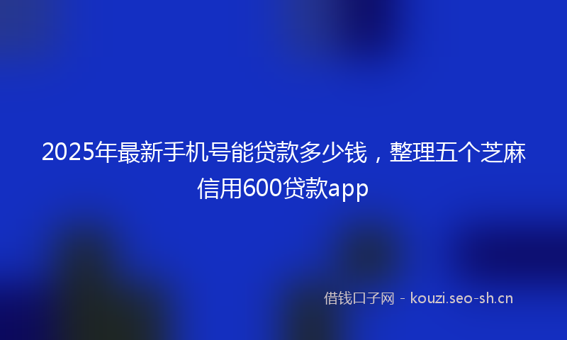 2025年最新手机号能贷款多少钱，整理五个芝麻信用600贷款app