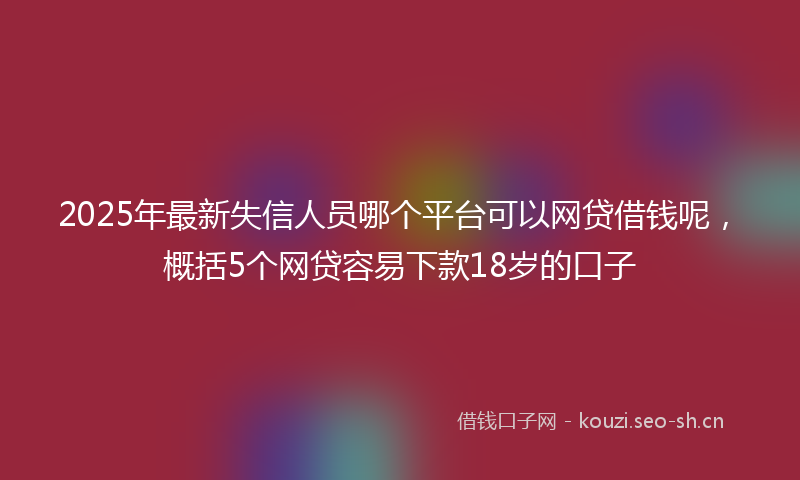 2025年最新失信人员哪个平台可以网贷借钱呢，概括5个网贷容易下款18岁的口子