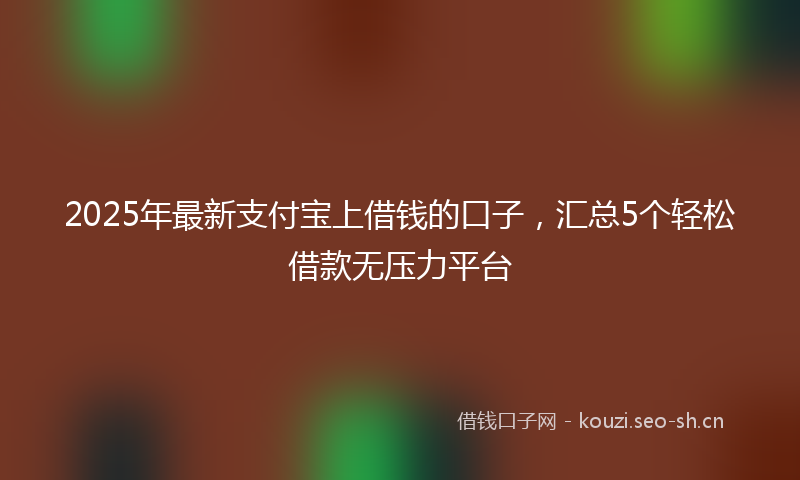 2025年最新支付宝上借钱的口子，汇总5个轻松借款无压力平台