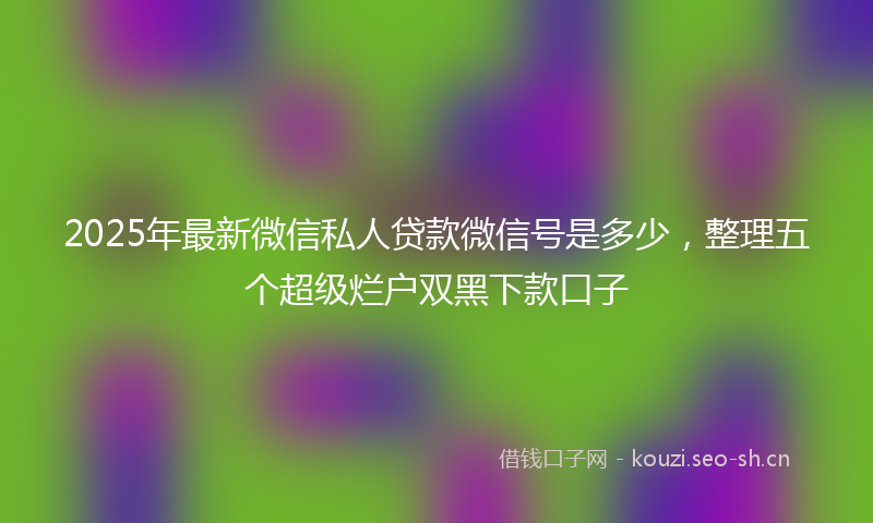 2025年最新微信私人贷款微信号是多少，整理五个超级烂户双黑下款口子
