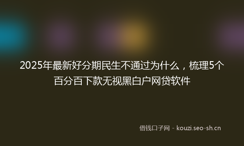 2025年最新好分期民生不通过为什么，梳理5个百分百下款无视黑白户网贷软件