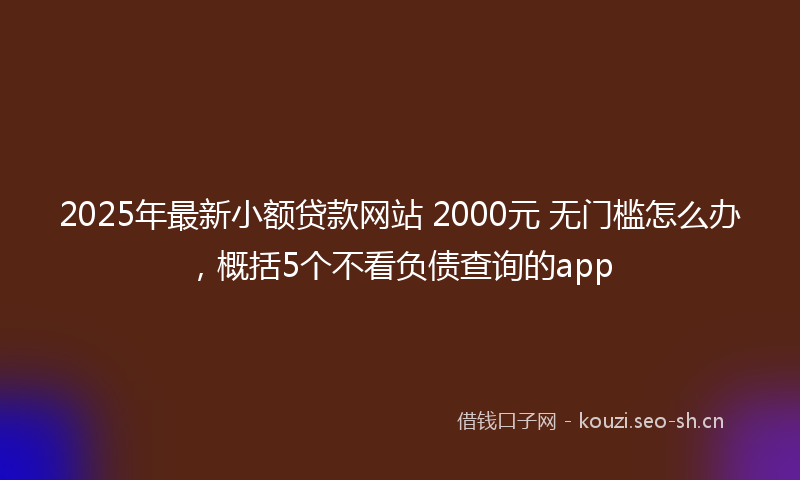 2025年最新小额贷款网站 2000元 无门槛怎么办，概括5个不看负债查询的app