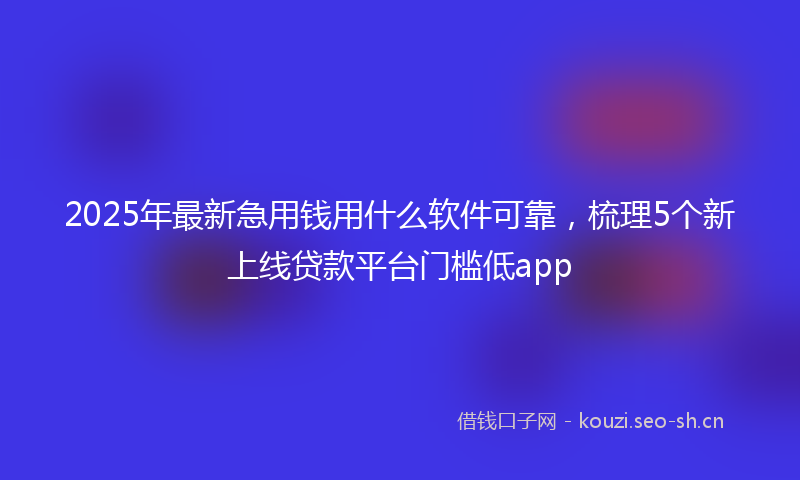 2025年最新急用钱用什么软件可靠，梳理5个新上线贷款平台门槛低app