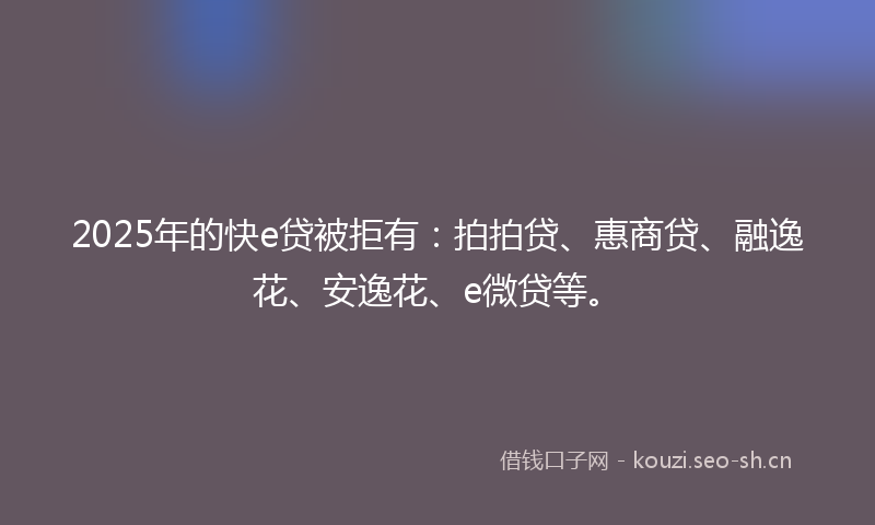 2025年的快e贷被拒有：拍拍贷、惠商贷、融逸花、安逸花、e微贷等。