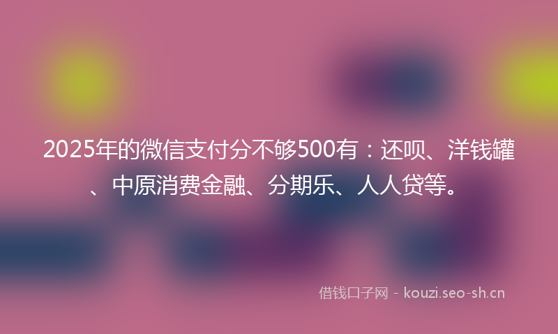 2025年的微信支付分不够500有：还呗、洋钱罐、中原消费金融、分期乐、人人贷等。