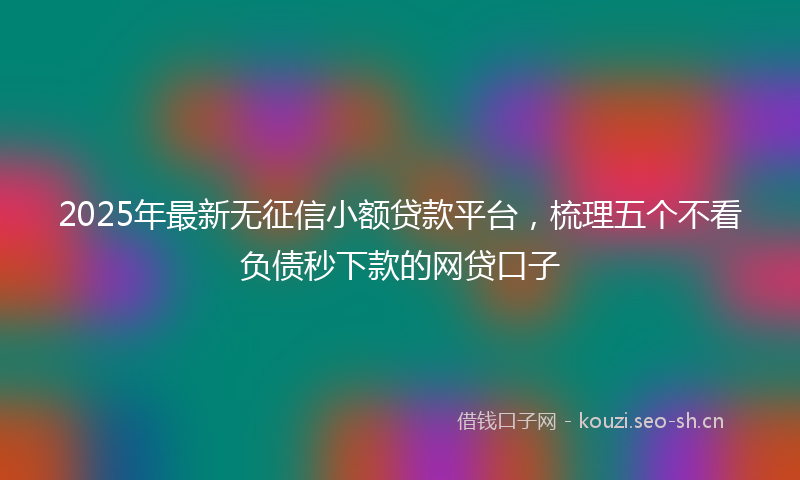 2025年最新无征信小额贷款平台，梳理五个不看负债秒下款的网贷口子