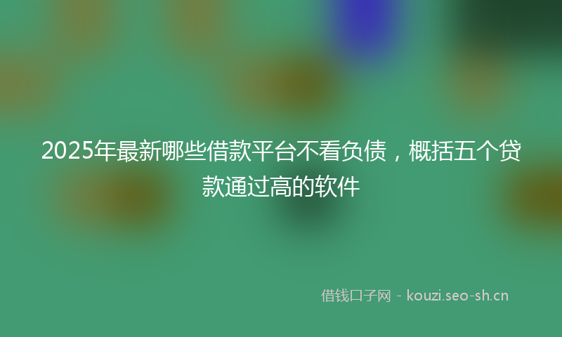 2025年最新哪些借款平台不看负债，概括五个贷款通过高的软件