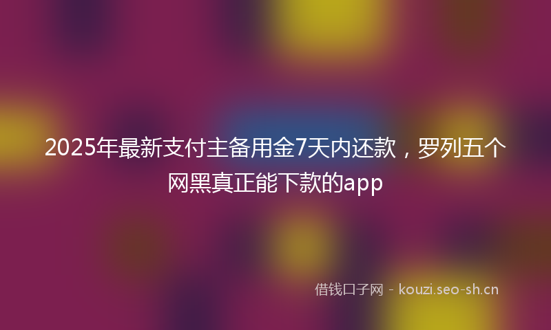 2025年最新支付主备用金7天内还款，罗列五个网黑真正能下款的app
