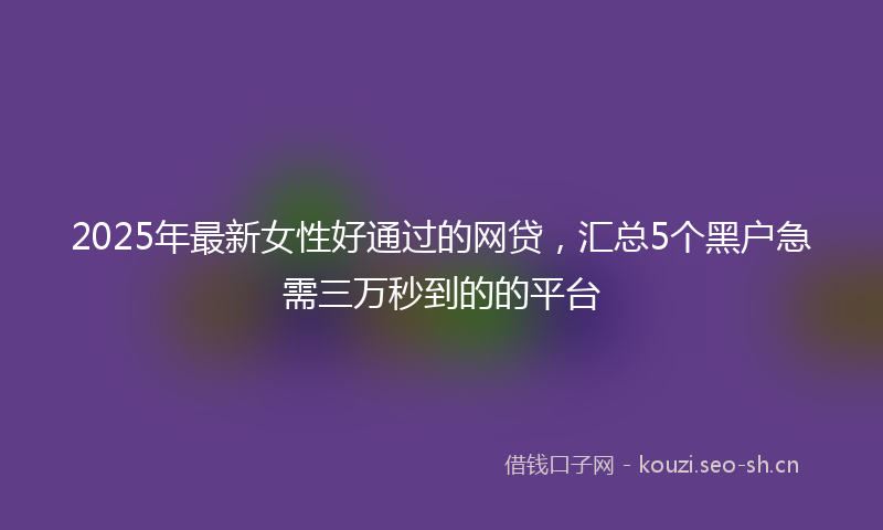 2025年最新女性好通过的网贷,汇总5个黑户急需三万秒到的的平台