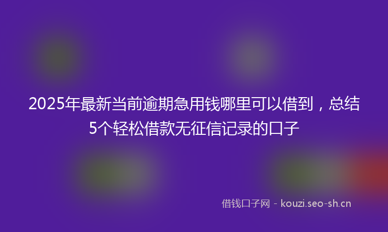 2025年最新当前逾期急用钱哪里可以借到，总结5个轻松借款无征信记录的口子