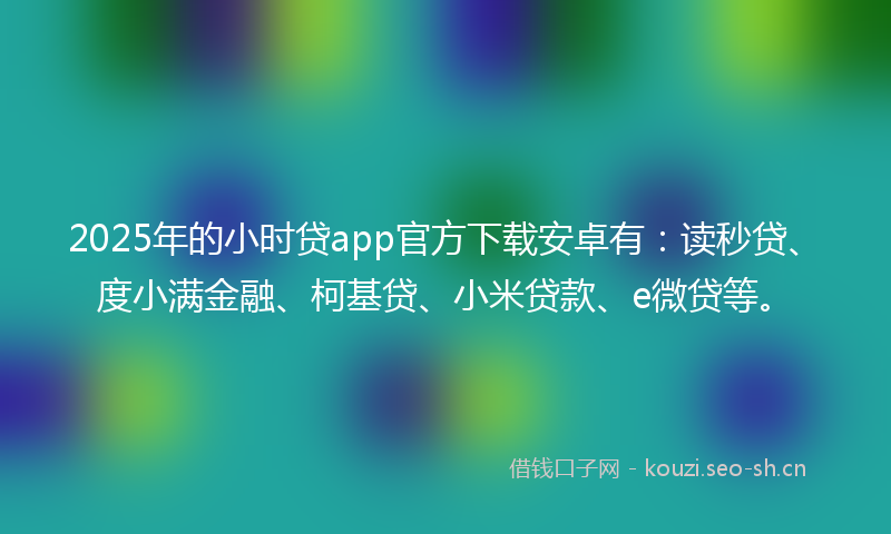 2025年的小时贷app官方下载安卓有：读秒贷、度小满金融、柯基贷、小米贷款、e微贷等。