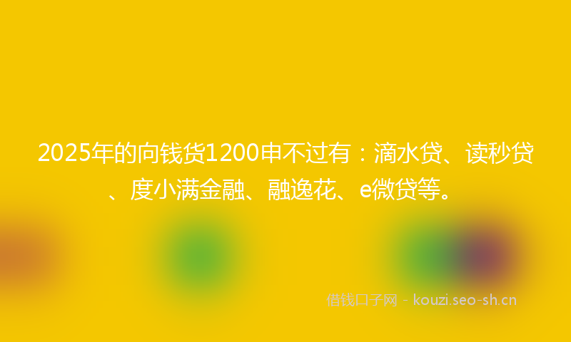 2025年的向钱货1200申不过有：滴水贷、读秒贷、度小满金融、融逸花、e微贷等。