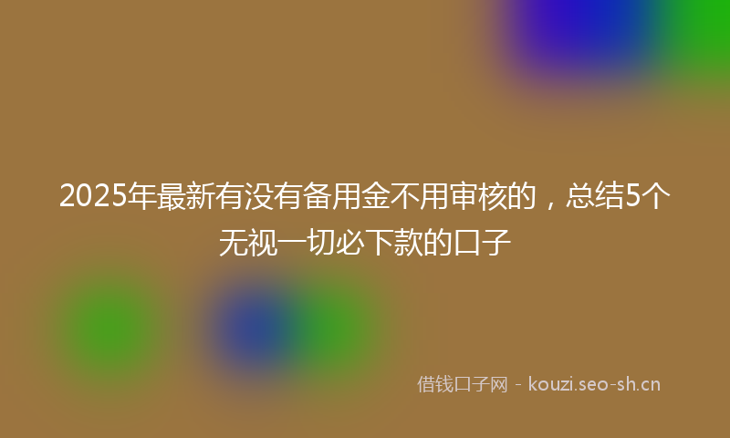2025年最新有没有备用金不用审核的，总结5个无视一切必下款的口子