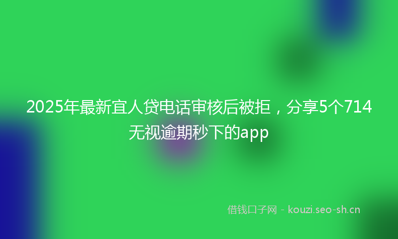 2025年最新宜人贷电话审核后被拒，分享5个714无视逾期秒下的app