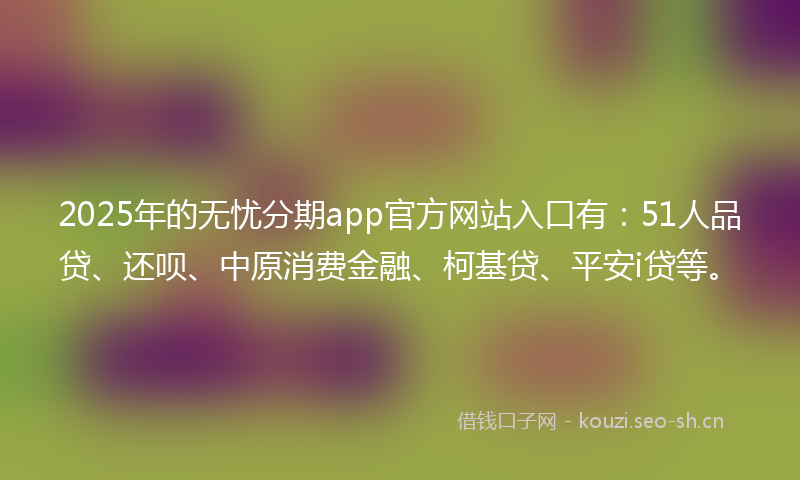 2025年的无忧分期app官方网站入口有：51人品贷、还呗、中原消费金融、柯基贷、平安i贷等。