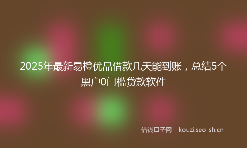 2025年最新易橙优品借款几天能到账，总结5个黑户0门槛贷款软件