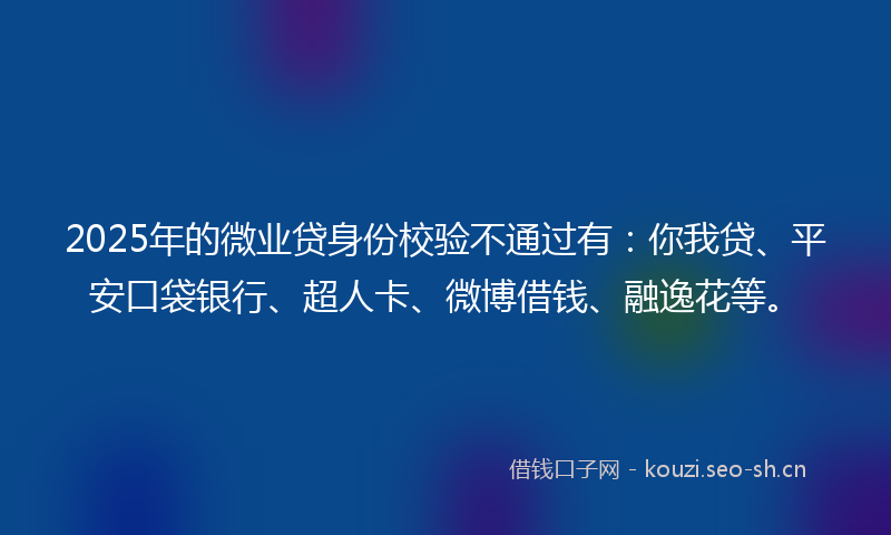 2025年的微业贷身份校验不通过有：你我贷、平安口袋银行、超人卡、微博借钱、融逸花等。