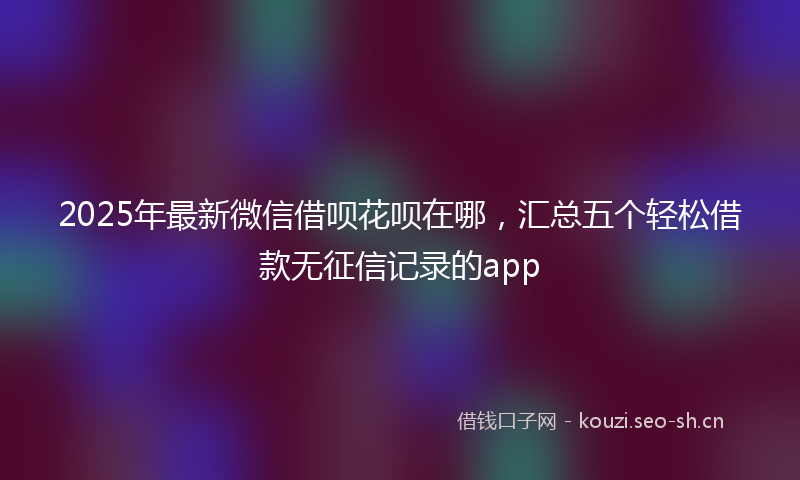 2025年最新微信借呗花呗在哪，汇总五个轻松借款无征信记录的app