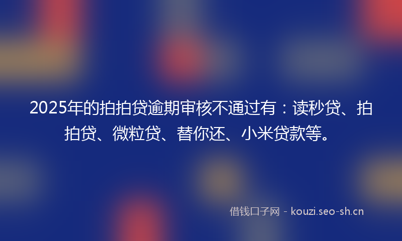 2025年的拍拍贷逾期审核不通过有：读秒贷、拍拍贷、微粒贷、替你还、小米贷款等。