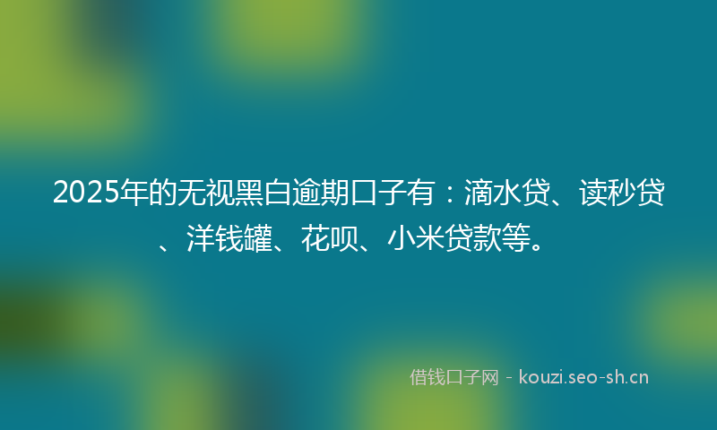 2025年的无视黑白逾期口子有：滴水贷、读秒贷、洋钱罐、花呗、小米贷款等。