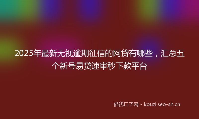 2025年最新无视逾期征信的网贷有哪些，汇总五个新号易贷速审秒下款平台
