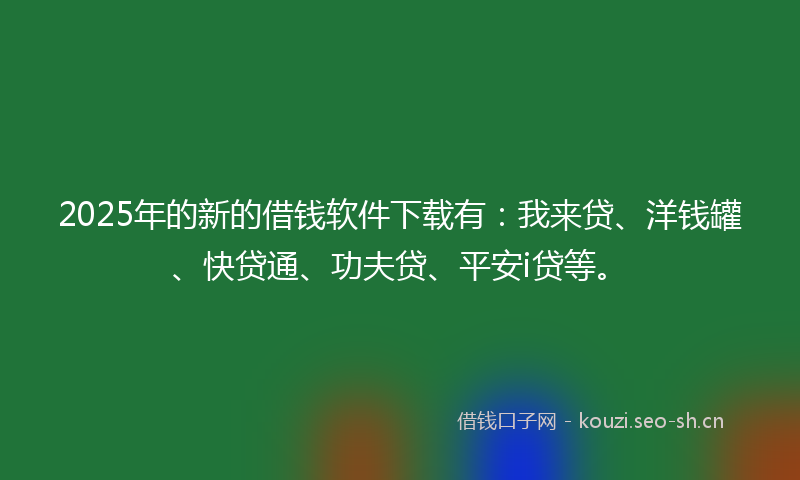 2025年的新的借钱软件下载有：我来贷、洋钱罐、快贷通、功夫贷、平安i贷等。